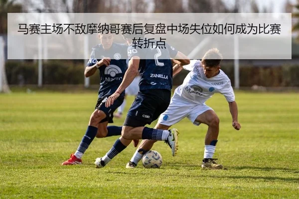 马赛主场不敌摩纳哥赛后复盘中场失位如何成为比赛转折点