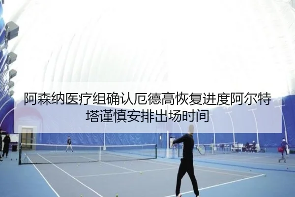 阿森纳医疗组确认厄德高恢复进度阿尔特塔谨慎安排出场时间