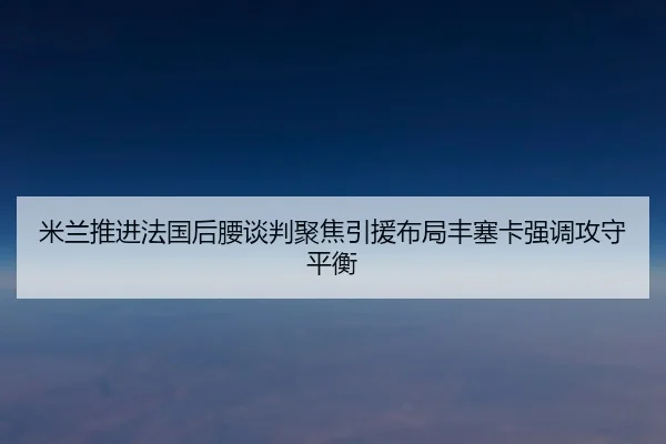 米兰推进法国后腰谈判聚焦引援布局丰塞卡强调攻守平衡